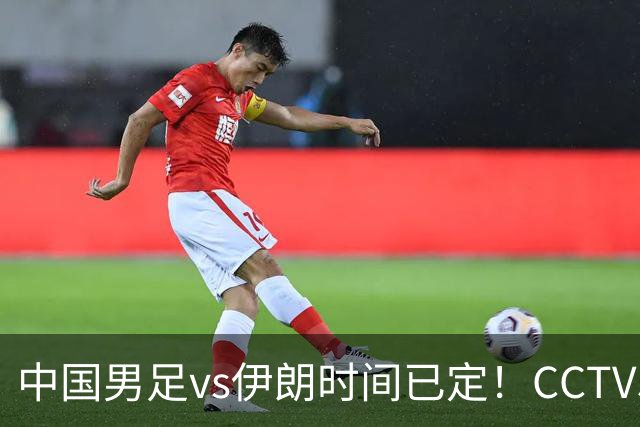 中国男足vs伊朗时间已定！CCTV5直播，力争两连胜